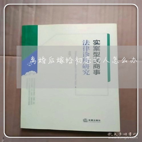 离婚后嫁给初恋的人怎么办-离婚后嫁给了前男友会福吗